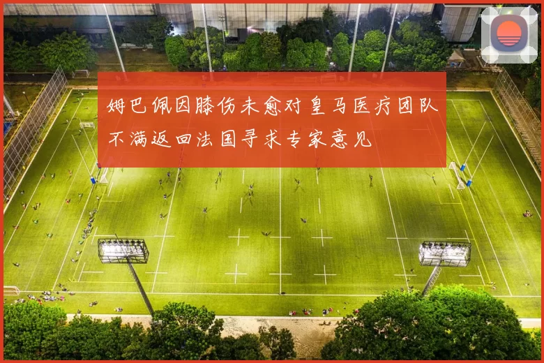 姆巴佩因膝伤未愈对皇马医疗团队不满返回法国寻求专家意见