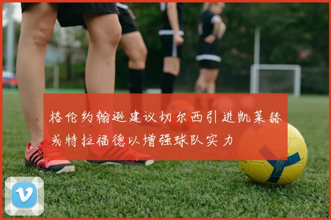 格伦约翰逊建议切尔西引进凯莱赫或特拉福德以增强球队实力