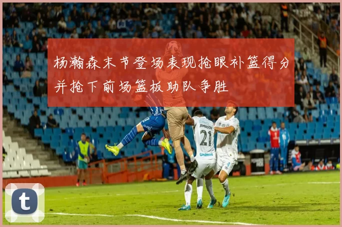 杨瀚森末节登场表现抢眼补篮得分并抢下前场篮板助队争胜