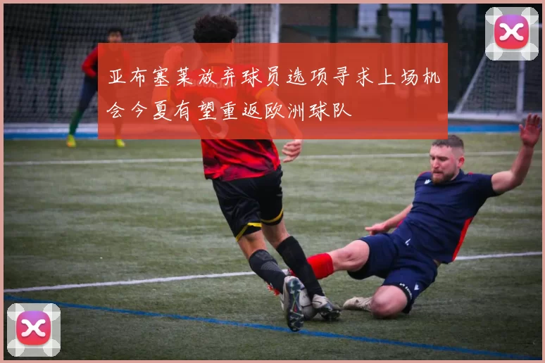 亚布塞莱放弃球员选项寻求上场机会今夏有望重返欧洲球队