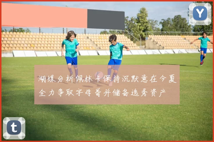 湖媒分析佩林卡保持沉默意在今夏全力争取字母哥并储备选秀资产