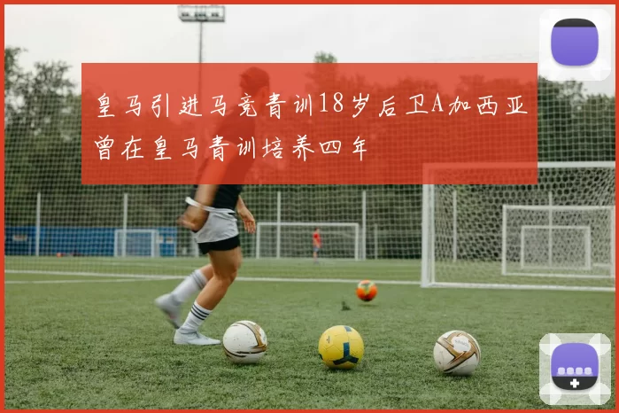 皇马引进马竞青训18岁后卫A加西亚曾在皇马青训培养四年