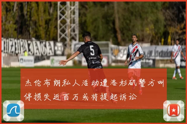 杰伦布朗私人活动遭洛杉矶警方叫停损失近百万或将提起诉讼