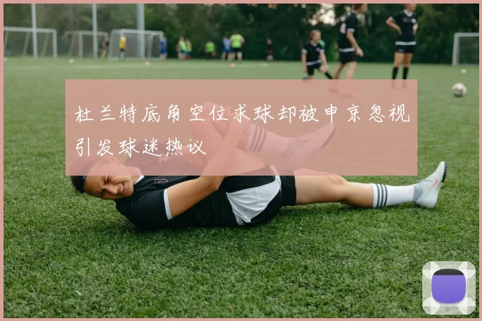 杜兰特底角空位求球却被申京忽视引发球迷热议
