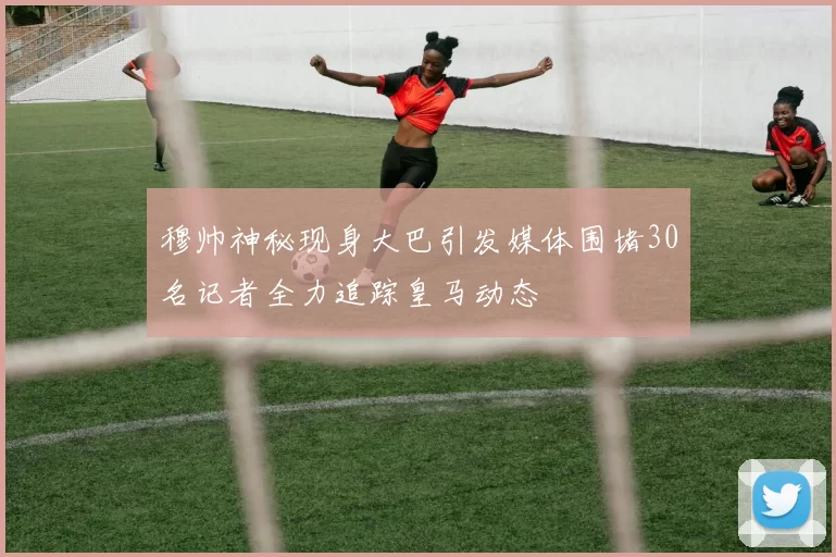 穆帅神秘现身大巴引发媒体围堵30名记者全力追踪皇马动态