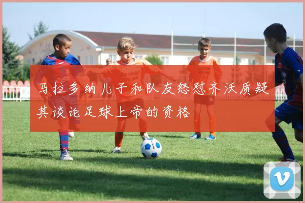 马拉多纳儿子和队友怒怼齐沃质疑其谈论足球上帝的资格