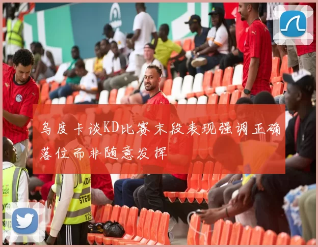 乌度卡谈KD比赛末段表现强调正确落位而非随意发挥