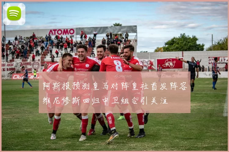 阿斯报预测皇马对阵皇社首发阵容维尼修斯回归中卫组合引关注