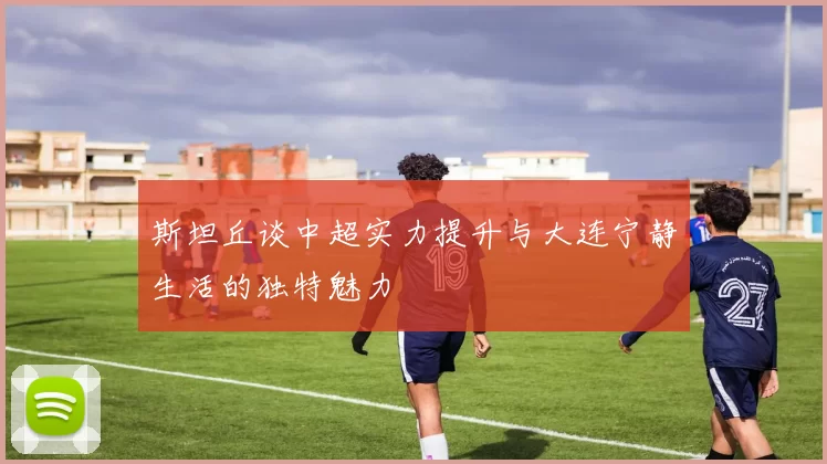 斯坦丘谈中超实力提升与大连宁静生活的独特魅力