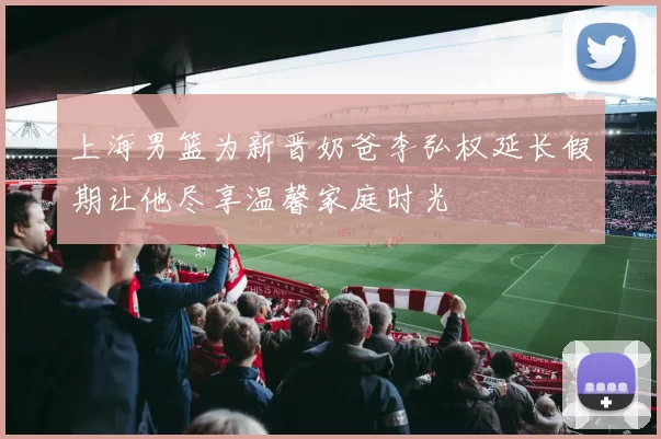 上海男篮为新晋奶爸李弘权延长假期让他尽享温馨家庭时光
