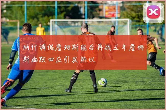 纳什调侃詹姆斯能否再战五年詹姆斯幽默回应引发热议