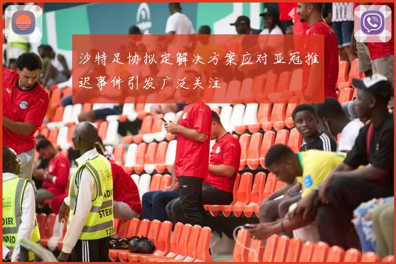 沙特足协拟定解决方案应对亚冠推迟事件引发广泛关注
