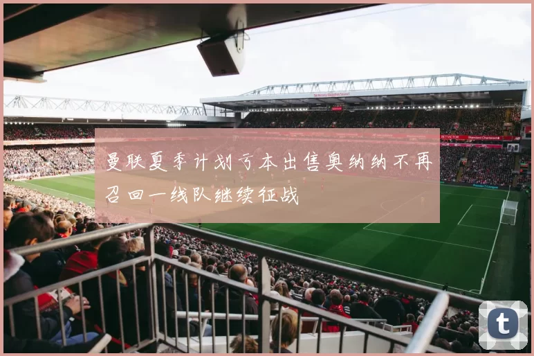 曼联夏季计划亏本出售奥纳纳不再召回一线队继续征战
