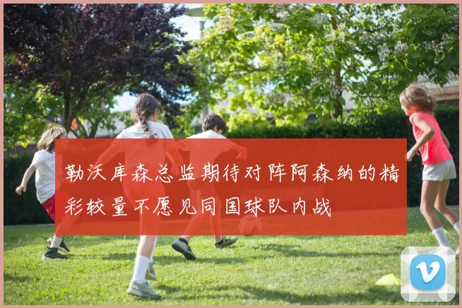 勒沃库森总监期待对阵阿森纳的精彩较量不愿见同国球队内战
