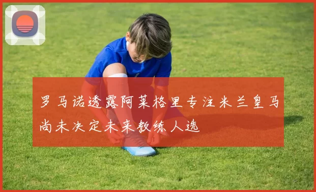 罗马诺透露阿莱格里专注米兰皇马尚未决定未来教练人选