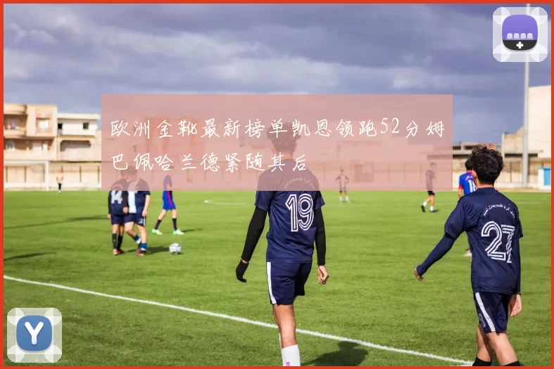 欧洲金靴最新榜单凯恩领跑52分姆巴佩哈兰德紧随其后